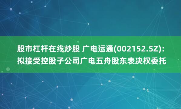 股市杠杆在线炒股 广电运通(002152.SZ): 拟接受控股子公司广电五舟股东表决权委托