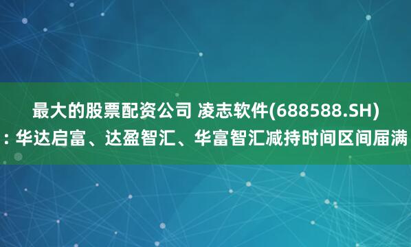 最大的股票配资公司 凌志软件(688588.SH): 华达启富、达盈智汇、华富智汇减持时间区间届满