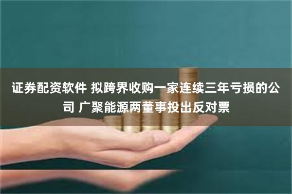 证券配资软件 拟跨界收购一家连续三年亏损的公司 广聚能源两董事投出反对票