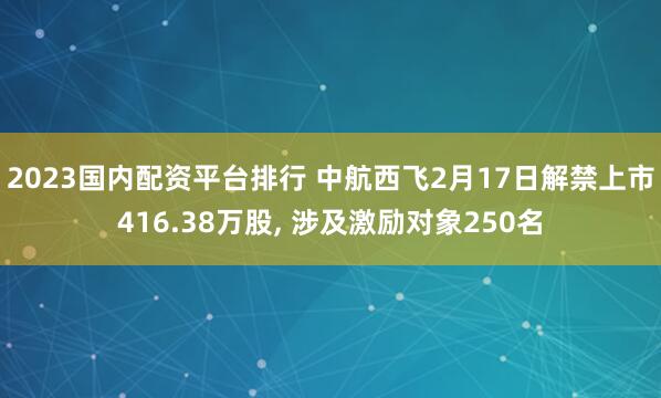 2023国内配资平台排行 中航西飞2月17日解禁上市416.38万股, 涉及激励对象250名