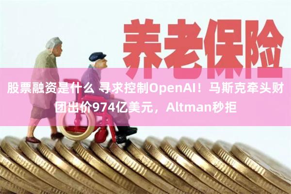 股票融资是什么 寻求控制OpenAI！马斯克牵头财团出价974亿美元，Altman秒拒