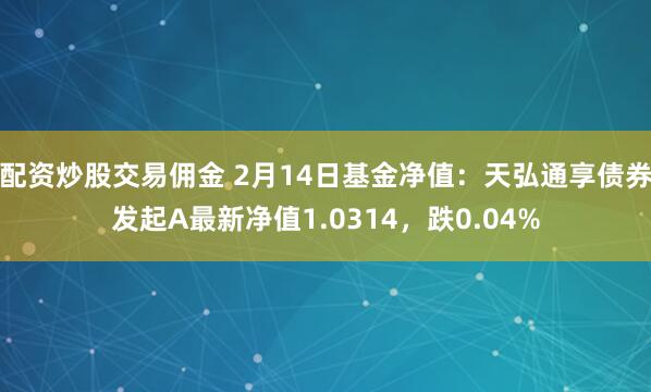 配资炒股交易佣金 2月14日基金净值：天弘通享债券发起A最新净值1.0314，跌0.04%