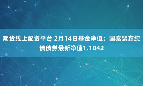 期货线上配资平台 2月14日基金净值：国泰聚鑫纯债债券最新净值1.1042