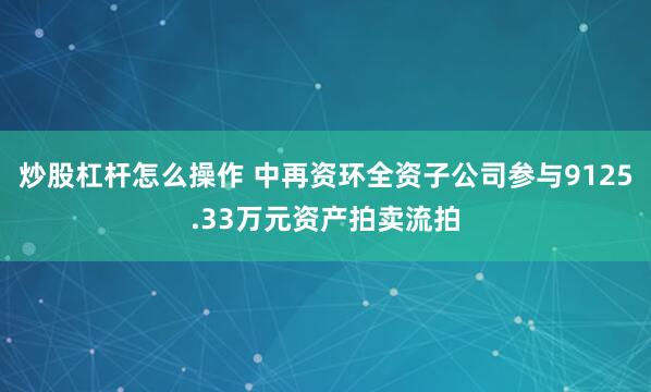 炒股杠杆怎么操作 中再资环全资子公司参与9125.33万元资产拍卖流拍