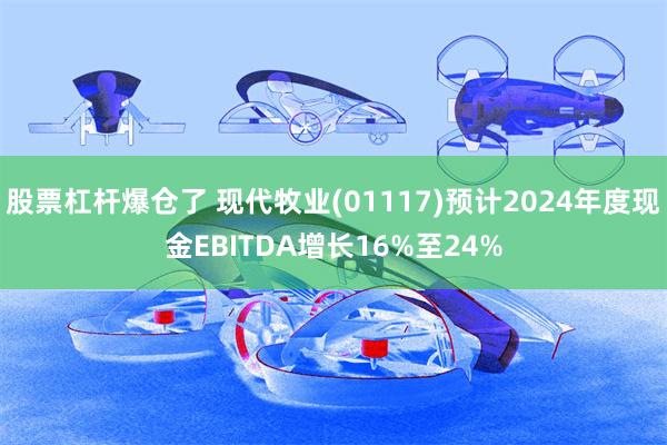 股票杠杆爆仓了 现代牧业(01117)预计2024年度现金EBITDA增长16%至24%