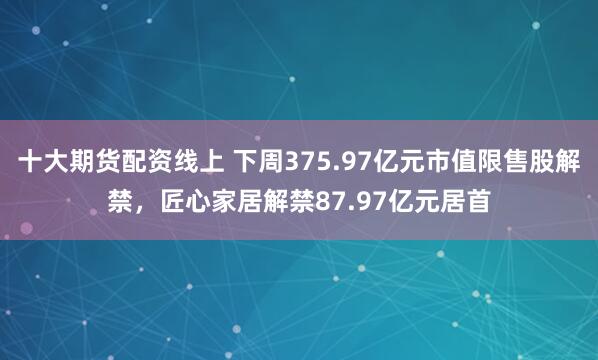 十大期货配资线上 下周375.97亿元市值限售股解禁，匠心家居解禁87.97亿元居首