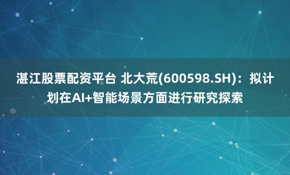 湛江股票配资平台 北大荒(600598.SH)：拟计划在AI+智能场景方面进行研究探索